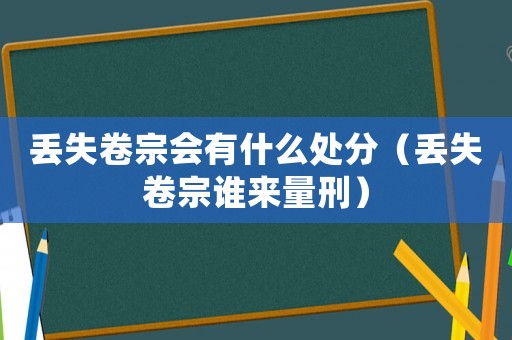 丟失卷宗會有什么處分（丟失卷宗誰來量刑）