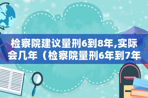 檢察院建議量刑6到8年,實際會幾年（檢察院量刑6年到7年案例）