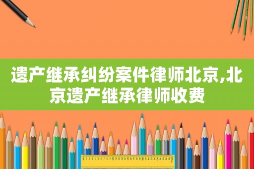 遺產繼承糾紛案件律師北京,北京遺產繼承律師收費