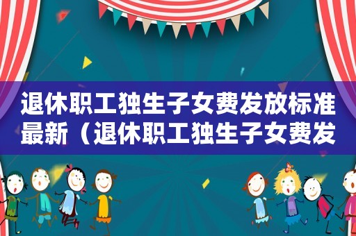 退休職工獨生子女費發放標準最新（退休職工獨生子女費發放標準）