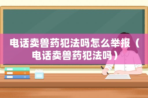 電話賣獸藥犯法嗎怎么舉報（電話賣獸藥犯法嗎）