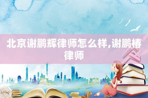 北京謝鵬輝律師怎么樣,謝鵬椿律師