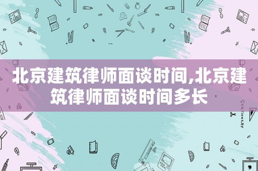 北京建筑律師面談時間,北京建筑律師面談時間多長