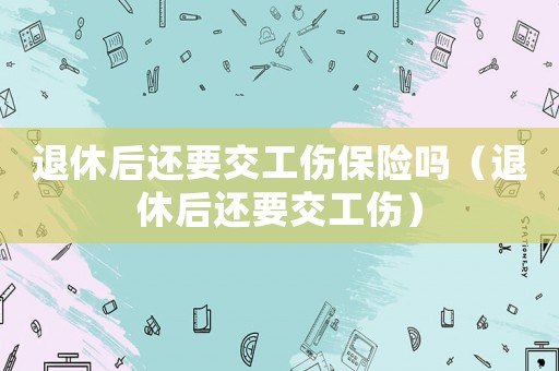 退休后還要交工傷保險嗎（退休后還要交工傷）