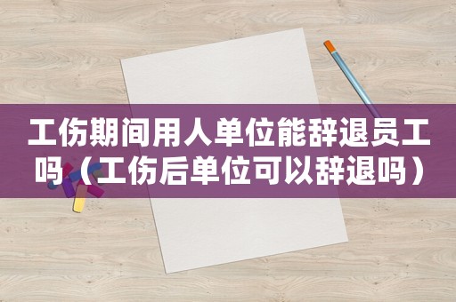 工傷期間用人單位能辭退員工嗎（工傷后單位可以辭退嗎）