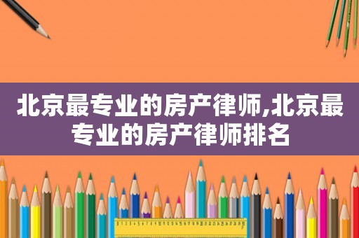 北京最專業的房產律師,北京最專業的房產律師排名