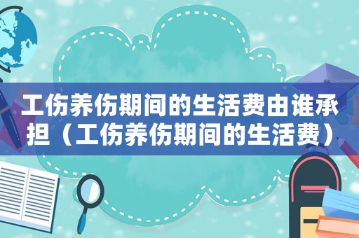 工傷養傷期間的生活費由誰承擔（工傷養傷期間的生活費）