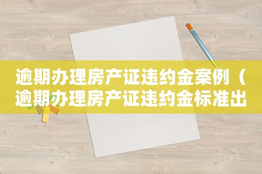 逾期辦理房產證違約金案例（逾期辦理房產證違約金標準出臺）