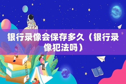 銀行錄像會保存多久（銀行錄像犯法嗎）