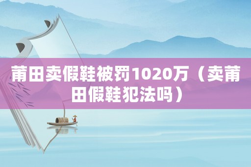 莆田賣假鞋被罰1020萬（賣莆田假鞋犯法嗎）