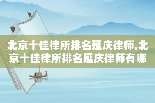 北京十佳律所排名延慶律師,北京十佳律所排名延慶律師有哪些