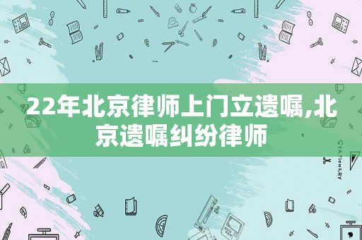 22年北京律師上門立遺囑,北京遺囑糾紛律師