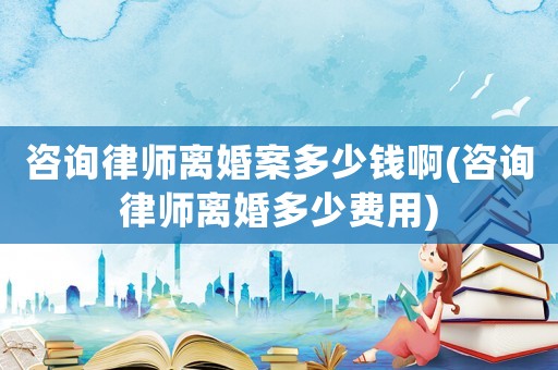 咨詢律師離婚案多少錢啊(咨詢律師離婚多少費用)