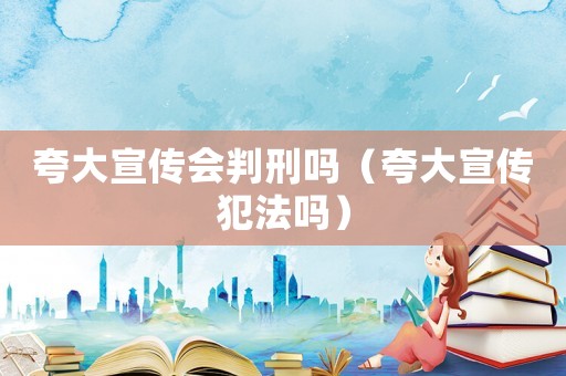 夸大宣傳會判刑嗎（夸大宣傳犯法嗎）