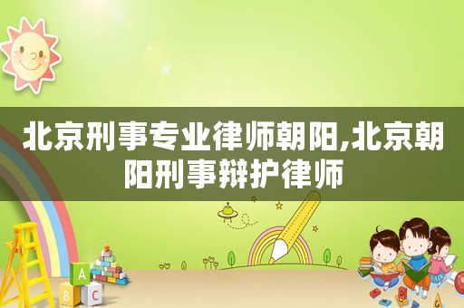 北京刑事專業律師朝陽,北京朝陽刑事辯護律師