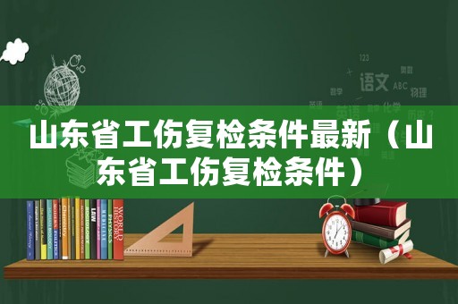 山東省工傷復檢條件最新（山東省工傷復檢條件）