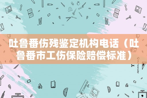 吐魯番傷殘鑒定機構電話（吐魯番市工傷保險賠償標準）