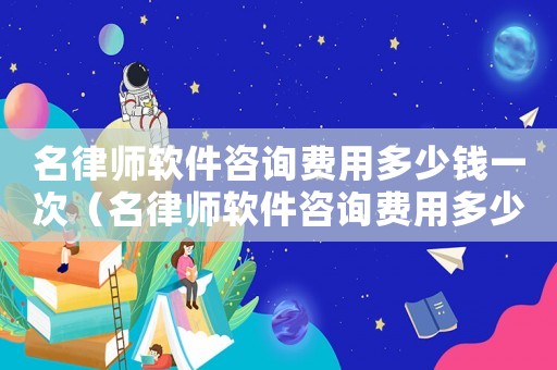 名律師軟件咨詢費用多少錢一次（名律師軟件咨詢費用多少）