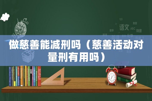 做慈善能減刑嗎（慈善活動對量刑有用嗎）