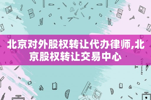 北京對外股權轉讓代辦律師,北京股權轉讓交易中心