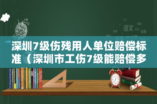 深圳7級傷殘用人單位賠償標準（深圳市工傷7級能賠償多少錢）