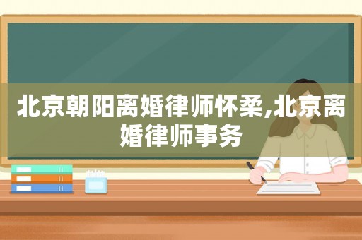 北京朝陽離婚律師懷柔,北京離婚律師事務