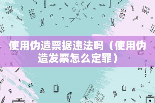 使用偽造票據違法嗎（使用偽造發票怎么定罪）