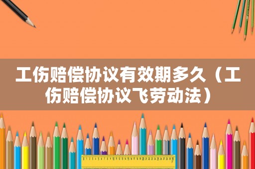 工傷賠償協(xié)議有效期多久（工傷賠償協(xié)議飛勞動(dòng)法）