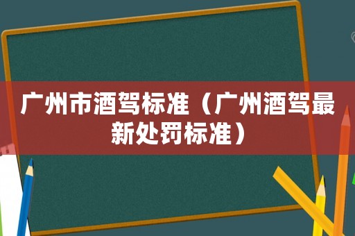 廣州市酒駕標準（廣州酒駕最新處罰標準）