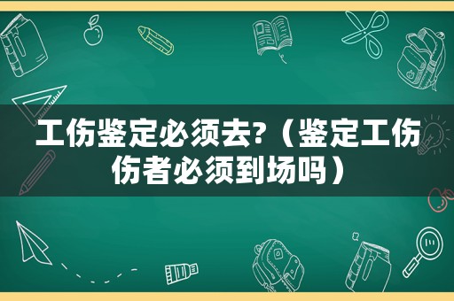工傷鑒定必須去?（鑒定工傷傷者必須到場嗎）