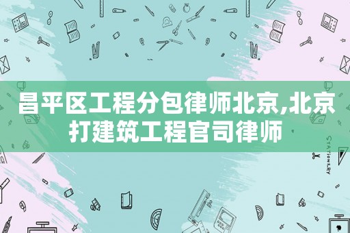 昌平區(qū)工程分包律師北京,北京打建筑工程官司律師