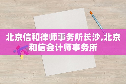 北京信和律師事務(wù)所長(zhǎng)沙,北京和信會(huì)計(jì)師事務(wù)所