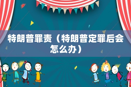 特朗普罪責（特朗普定罪后會怎么辦）