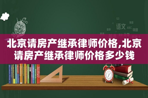 北京請房產繼承律師價格,北京請房產繼承律師價格多少錢