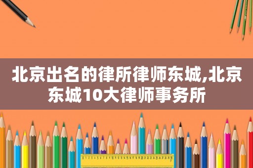 北京出名的律所律師東城,北京東城10大律師事務所