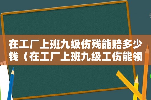 在工廠上班九級傷殘能賠多少錢（在工廠上班九級工傷能領多少賠償款）