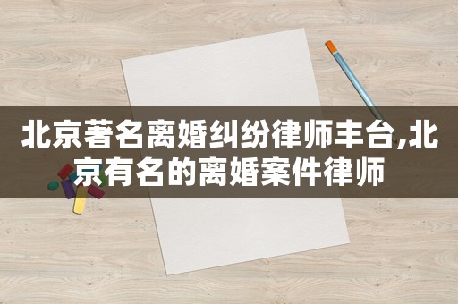 北京著名離婚糾紛律師豐臺(tái),北京有名的離婚案件律師