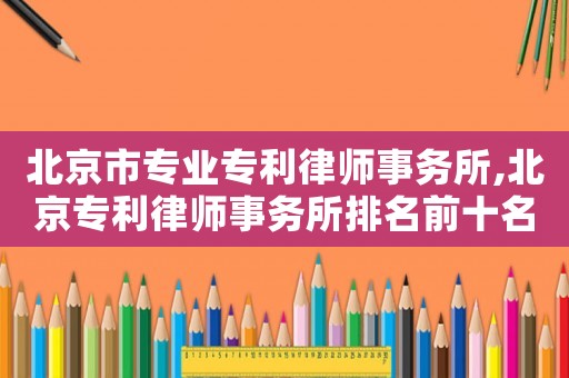 北京市專業專利律師事務所,北京專利律師事務所排名前十名