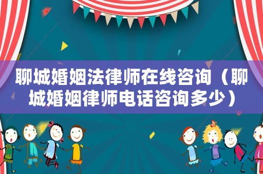 聊城婚姻法律師在線咨詢（聊城婚姻律師電話咨詢多少）