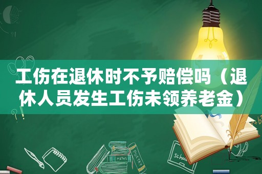 工傷在退休時不予賠償嗎（退休人員發生工傷未領養老金）
