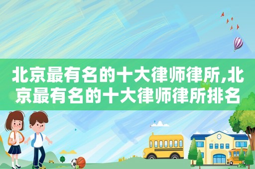 北京最有名的十大律師律所,北京最有名的十大律師律所排名