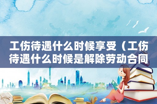 工傷待遇什么時候享受（工傷待遇什么時候是解除勞動合同）