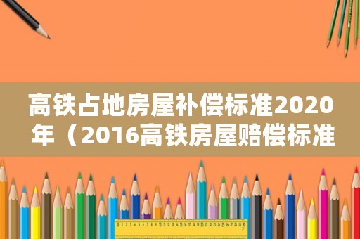 高鐵占地房屋補償標準2020 年（2016高鐵房屋賠償標準）