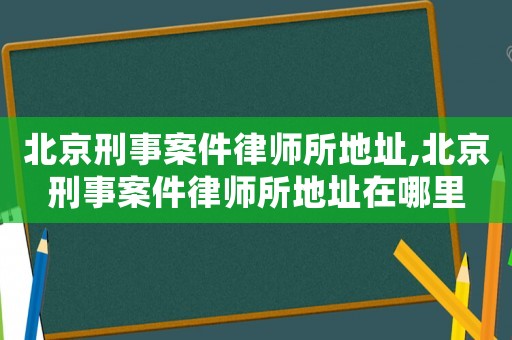 北京刑事案件律師所地址,北京刑事案件律師所地址在哪里