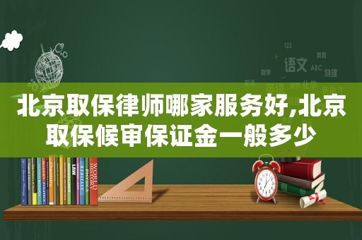 北京取保律師哪家服務好,北京取保候審保證金一般多少