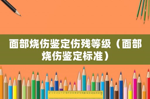 面部燒傷鑒定傷殘等級（面部燒傷鑒定標準）