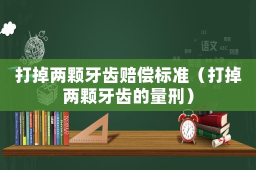 打掉兩顆牙齒賠償標準（打掉兩顆牙齒的量刑）