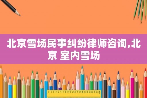 北京雪場民事糾紛律師咨詢,北京 室內雪場