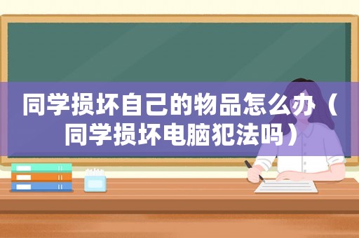 同學(xué)損壞自己的物品怎么辦（同學(xué)損壞電腦犯法嗎）