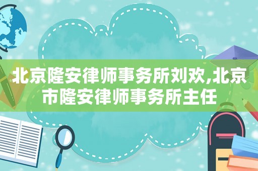 北京隆安律師事務所劉歡,北京市隆安律師事務所主任